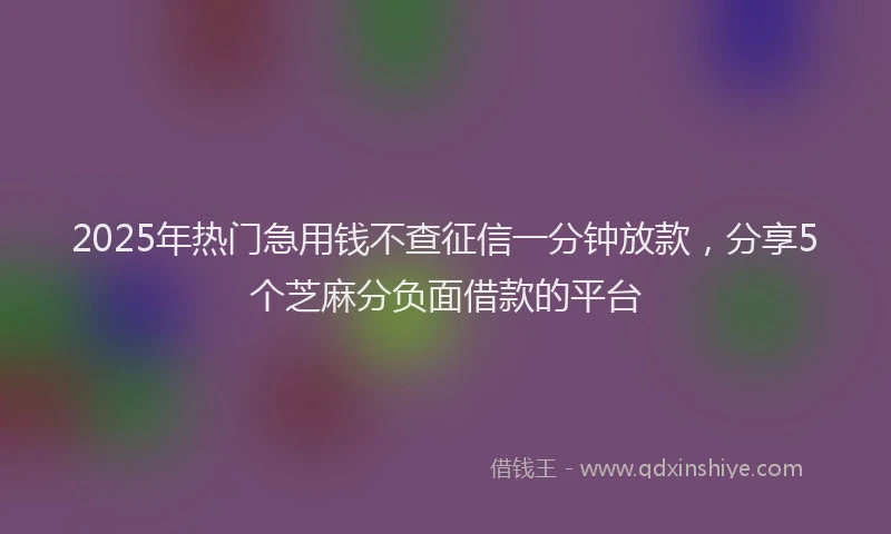2025年热门急用钱不查征信一分钟放款，分享5个芝麻分负面借款的平台