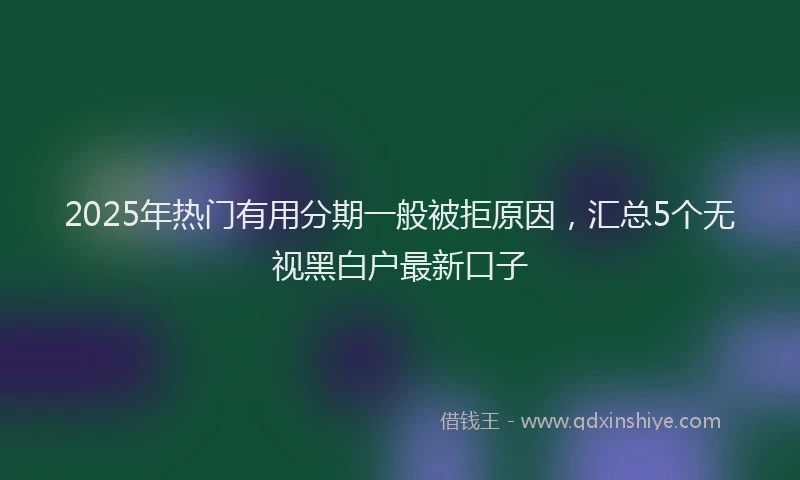 2025年热门有用分期一般被拒原因，汇总5个无视黑白户最新口子