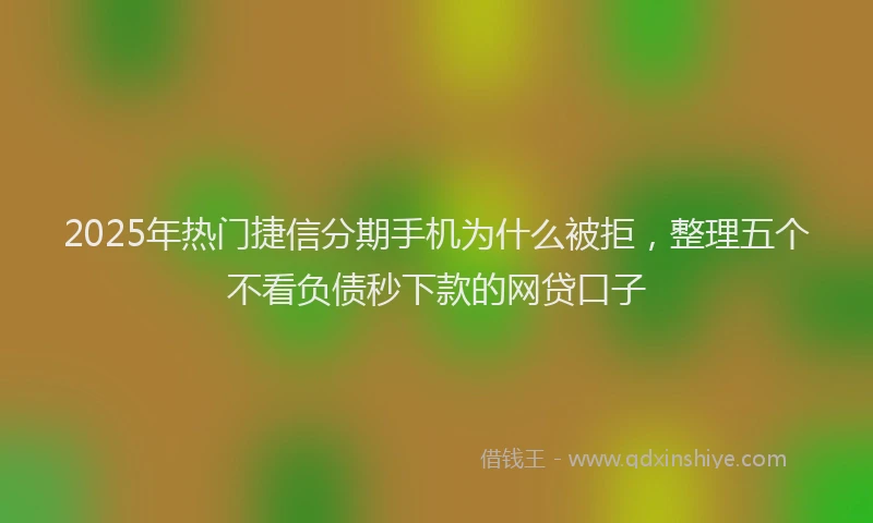 2025年热门捷信分期手机为什么被拒，整理五个不看负债秒下款的网贷口子