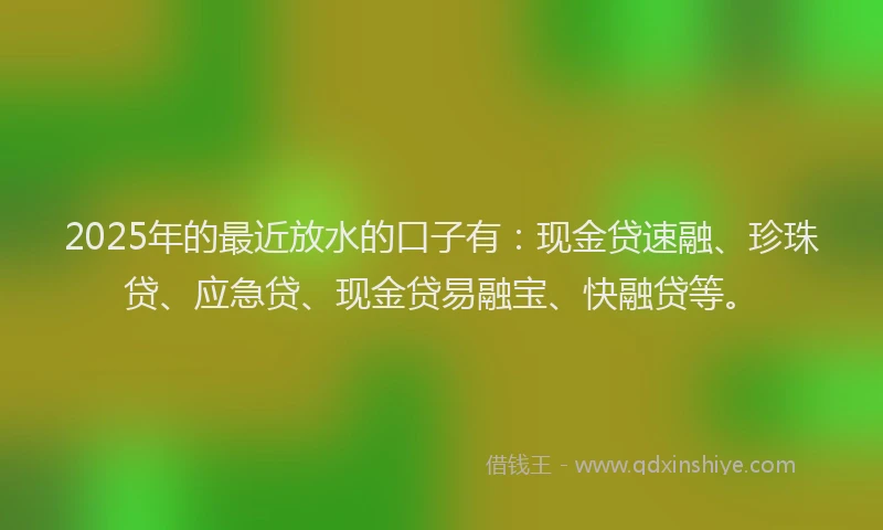 2025年的最近放水的口子有：现金贷速融、珍珠贷、应急贷、现金贷易融宝、快融贷等。