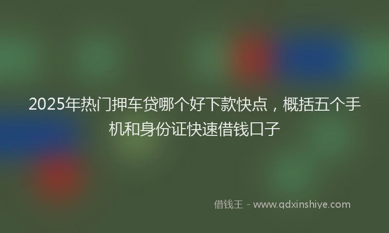 2025年热门押车贷哪个好下款快点，概括五个手机和身份证快速借钱口子
