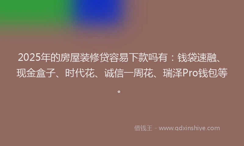 2025年的房屋装修贷容易下款吗有：钱袋速融、现金盒子、时代花、诚信一周花、瑞泽Pro钱包等。