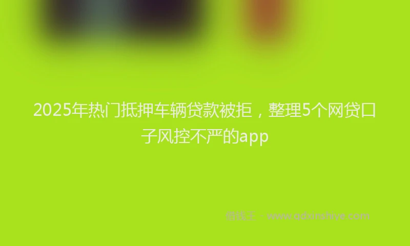 2025年热门抵押车辆贷款被拒，整理5个网贷口子风控不严的app