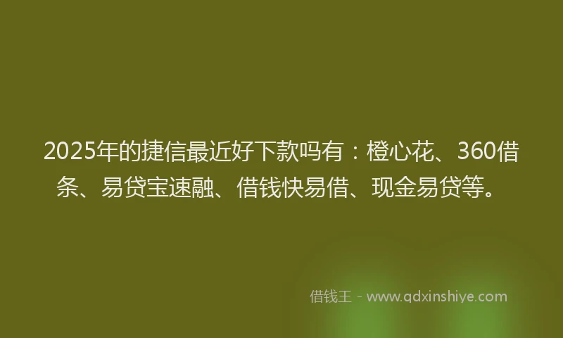 2025年的捷信最近好下款吗有：橙心花、360借条、易贷宝速融、借钱快易借、现金易贷等。