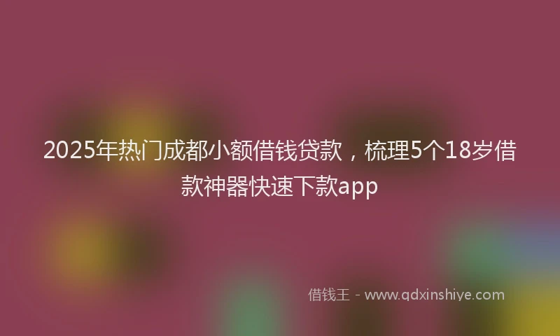 2025年热门成都小额借钱贷款，梳理5个18岁借款神器快速下款app
