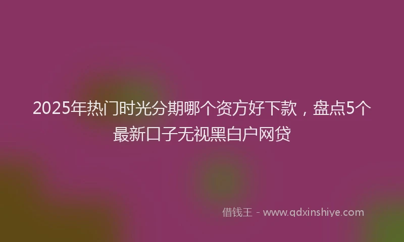 2025年热门时光分期哪个资方好下款，盘点5个最新口子无视黑白户网贷
