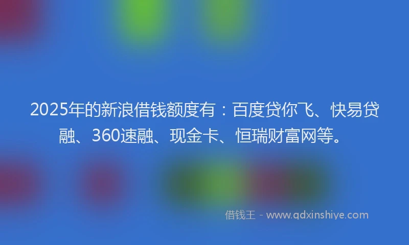 2025年的新浪借钱额度有：百度贷你飞、快易贷融、360速融、现金卡、恒瑞财富网等。