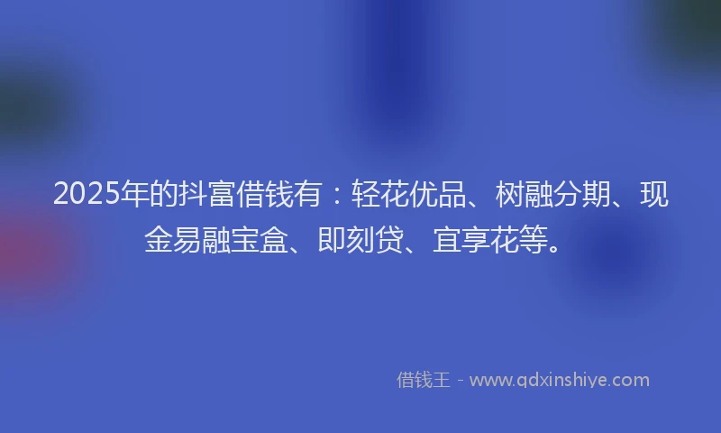 2025年的抖富借钱有：轻花优品、树融分期、现金易融宝盒、即刻贷、宜享花等。