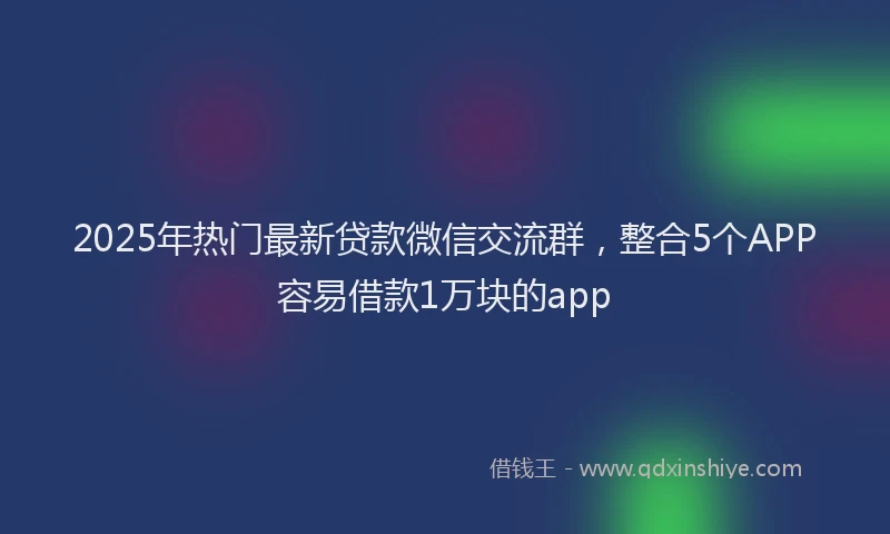 2025年热门最新贷款微信交流群，整合5个APP容易借款1万块的app