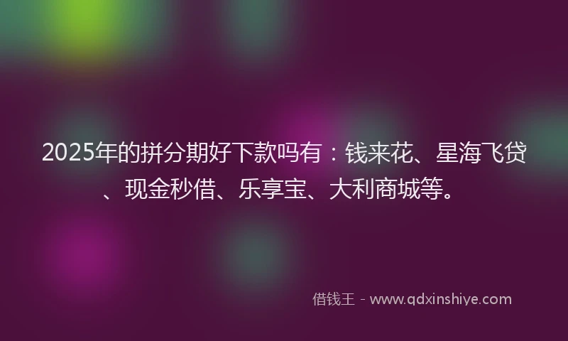 2025年的拼分期好下款吗有：钱来花、星海飞贷、现金秒借、乐享宝、大利商城等。