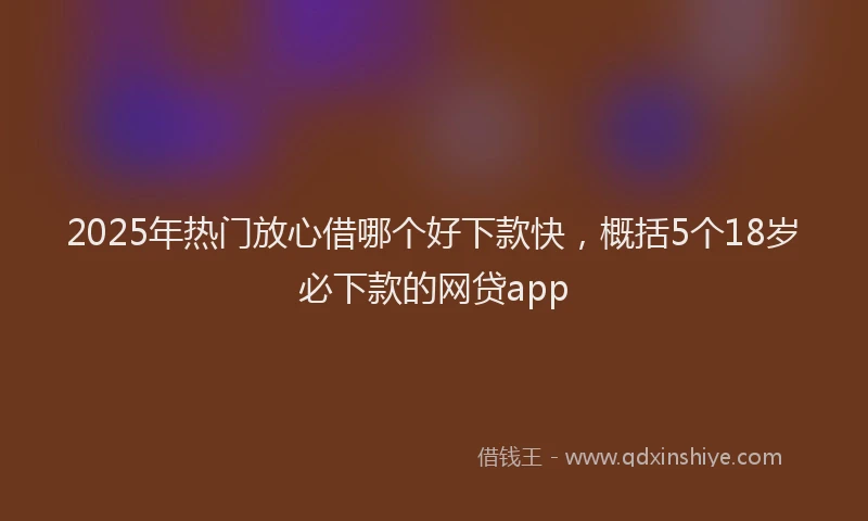 2025年热门放心借哪个好下款快，概括5个18岁必下款的网贷app