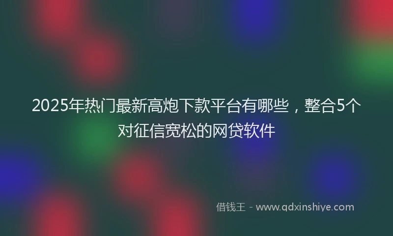 2025年热门最新高炮下款平台有哪些，整合5个对征信宽松的网贷软件