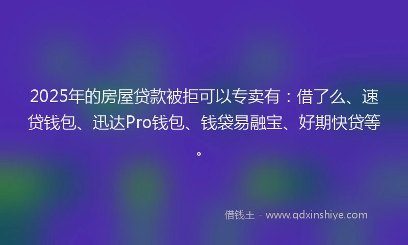 2025年的房屋贷款被拒可以专卖有：借了么、速贷钱包、迅达Pro钱包、钱袋易融宝、好期快贷等。
