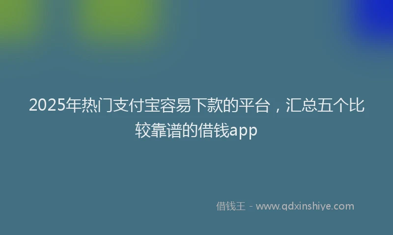 2025年热门支付宝容易下款的平台，汇总五个比较靠谱的借钱app