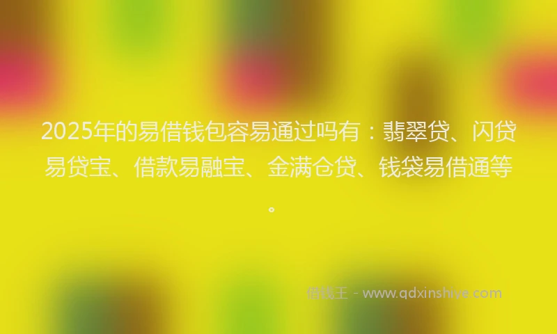2025年的易借钱包容易通过吗有：翡翠贷、闪贷易贷宝、借款易融宝、金满仓贷、钱袋易借通等。