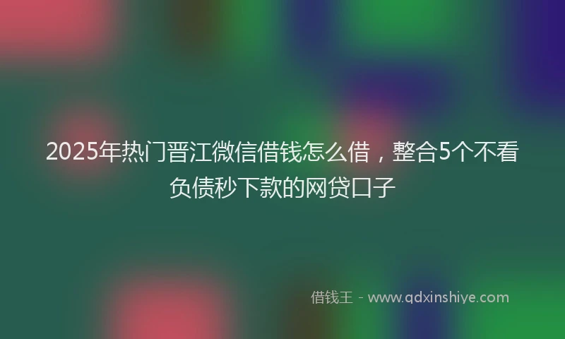 2025年热门晋江微信借钱怎么借，整合5个不看负债秒下款的网贷口子