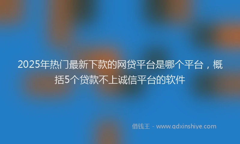 2025年热门最新下款的网贷平台是哪个平台，概括5个贷款不上诚信平台的软件