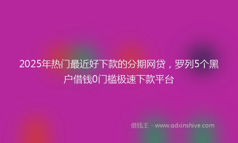 2025年热门最近好下款的分期网贷，罗列5个黑户借钱0门槛极速下款平台