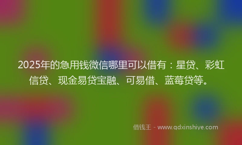 2025年的急用钱微信哪里可以借有：星贷、彩虹信贷、现金易贷宝融、可易借、蓝莓贷等。