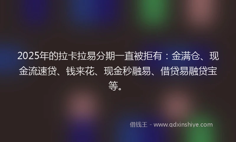 2025年的拉卡拉易分期一直被拒有：金满仓、现金流速贷、钱来花、现金秒融易、借贷易融贷宝等。