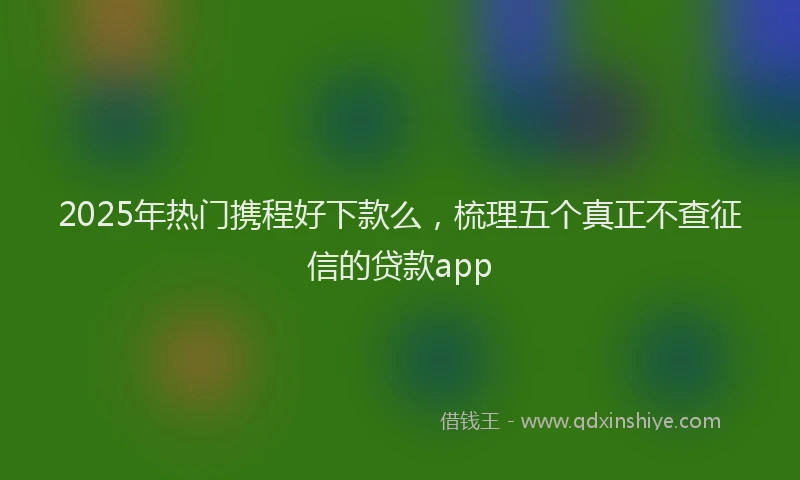 2025年热门携程好下款么，梳理五个真正不查征信的贷款app