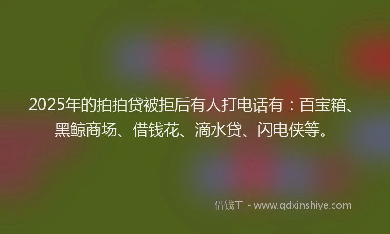 2025年的拍拍贷被拒后有人打电话有：百宝箱、黑鲸商场、借钱花、滴水贷、闪电侠等。