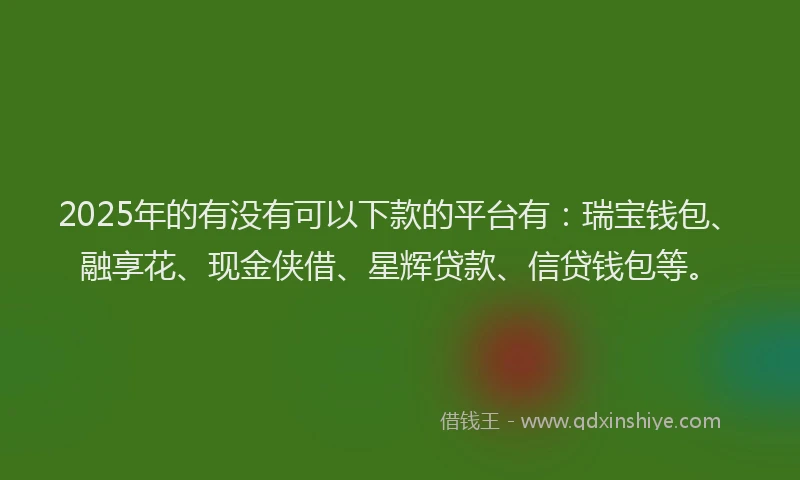 2025年的有没有可以下款的平台有：瑞宝钱包、融享花、现金侠借、星辉贷款、信贷钱包等。