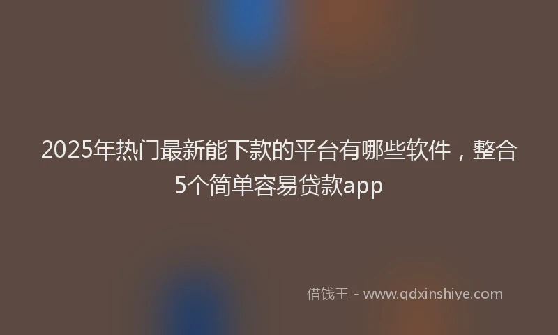 2025年热门最新能下款的平台有哪些软件，整合5个简单容易贷款app