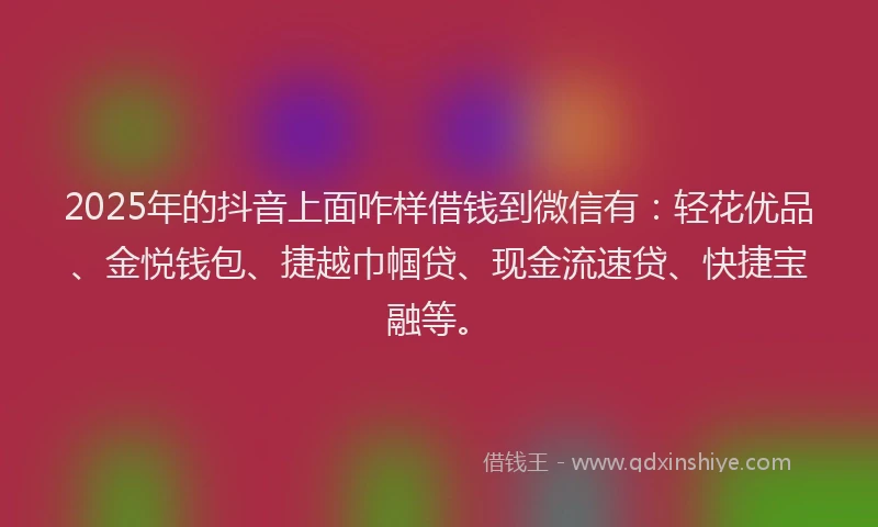 2025年的抖音上面咋样借钱到微信有：轻花优品、金悦钱包、捷越巾帼贷、现金流速贷、快捷宝融等。
