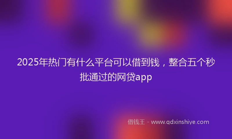2025年热门有什么平台可以借到钱，整合五个秒批通过的网贷app