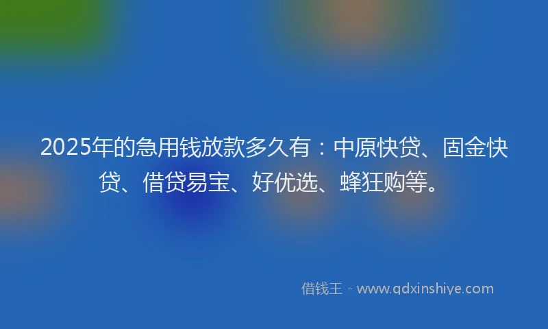 2025年的急用钱放款多久有：中原快贷、固金快贷、借贷易宝、好优选、蜂狂购等。