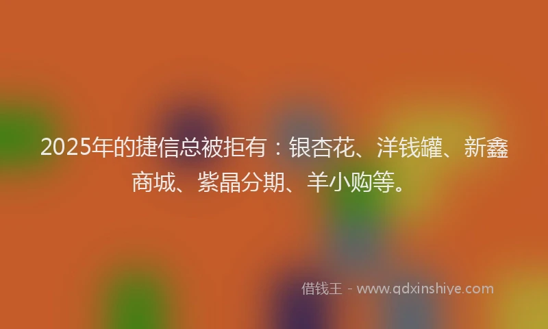 2025年的捷信总被拒有：银杏花、洋钱罐、新鑫商城、紫晶分期、羊小购等。