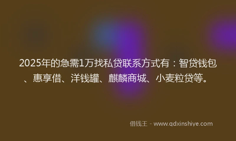 2025年的急需1万找私贷联系方式有：智贷钱包、惠享借、洋钱罐、麒麟商城、小麦粒贷等。