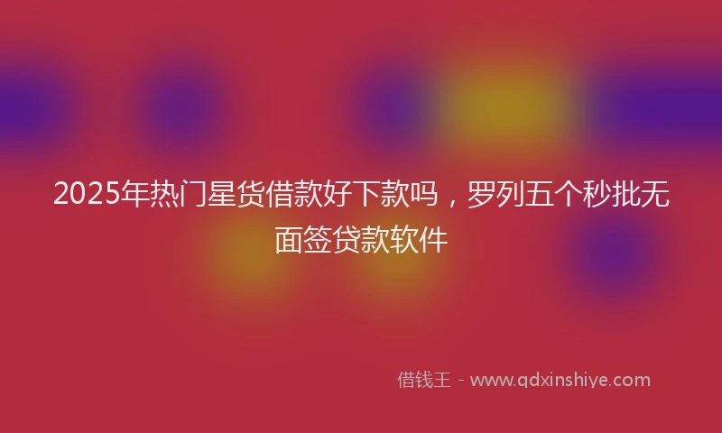 2025年热门星货借款好下款吗，罗列五个秒批无面签贷款软件