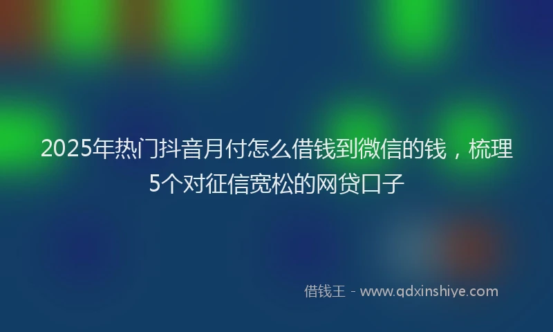 2025年热门抖音月付怎么借钱到微信的钱，梳理5个对征信宽松的网贷口子
