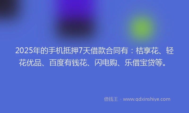 2025年的手机抵押7天借款合同有：桔享花、轻花优品、百度有钱花、闪电购、乐借宝贷等。