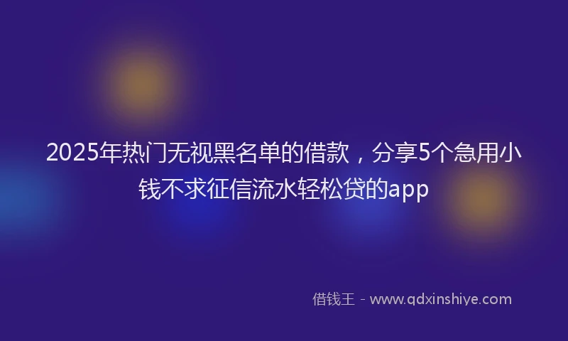 2025年热门无视黑名单的借款，分享5个急用小钱不求征信流水轻松贷的app