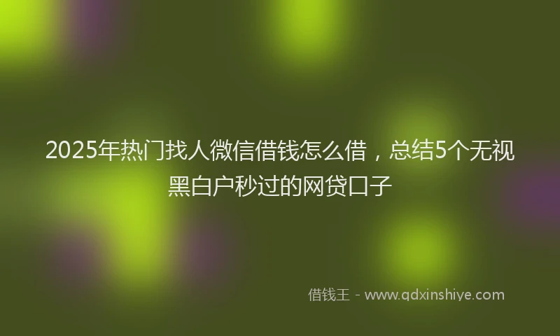 2025年热门找人微信借钱怎么借，总结5个无视黑白户秒过的网贷口子