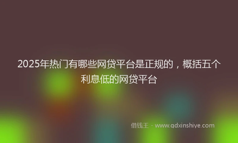 2025年热门有哪些网贷平台是正规的，概括五个利息低的网贷平台