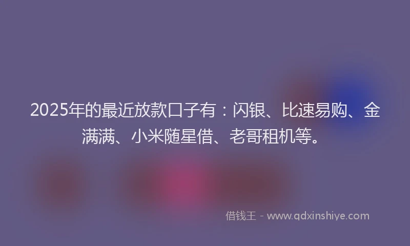2025年的最近放款口子有：闪银、比速易购、金满满、小米随星借、老哥租机等。