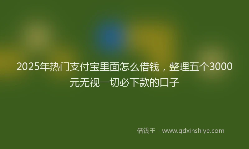 2025年热门支付宝里面怎么借钱，整理五个3000元无视一切必下款的口子
