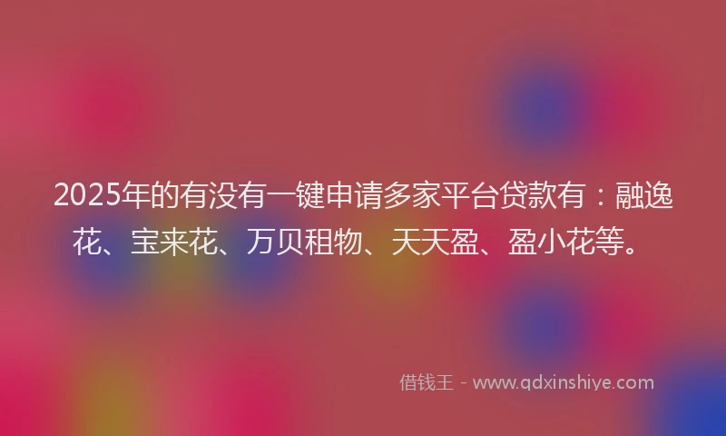 2025年的有没有一键申请多家平台贷款有：融逸花、宝来花、万贝租物、天天盈、盈小花等。