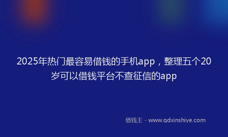 2025年热门最容易借钱的手机app，整理五个20岁可以借钱平台不查征信的app