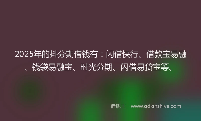 2025年的抖分期借钱有：闪借快行、借款宝易融、钱袋易融宝、时光分期、闪借易贷宝等。