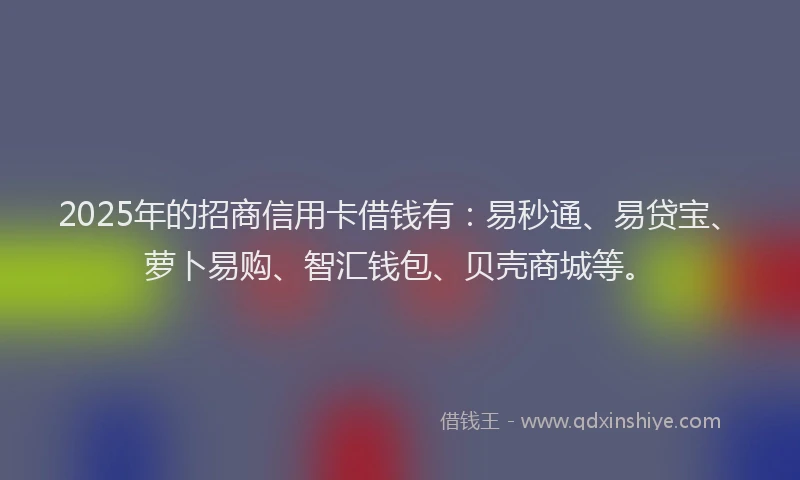 2025年的招商信用卡借钱有：易秒通、易贷宝、萝卜易购、智汇钱包、贝壳商城等。
