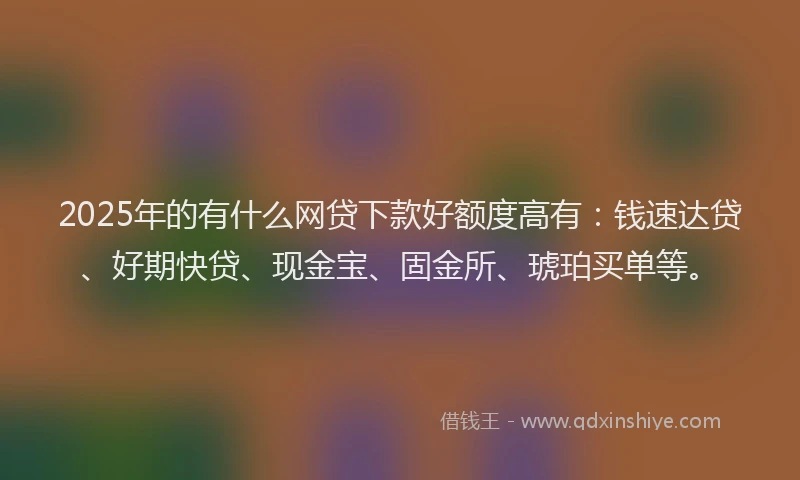 2025年的有什么网贷下款好额度高有：钱速达贷、好期快贷、现金宝、固金所、琥珀买单等。