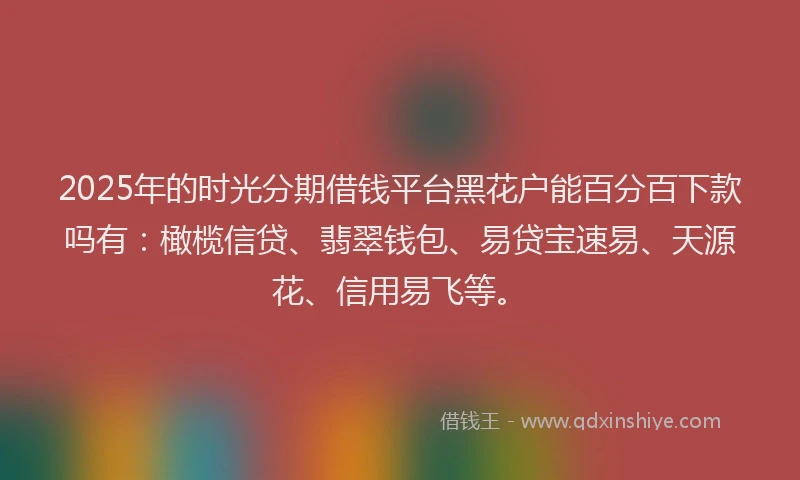 2025年的时光分期借钱平台黑花户能百分百下款吗有：橄榄信贷、翡翠钱包、易贷宝速易、天源花、信用易飞等。