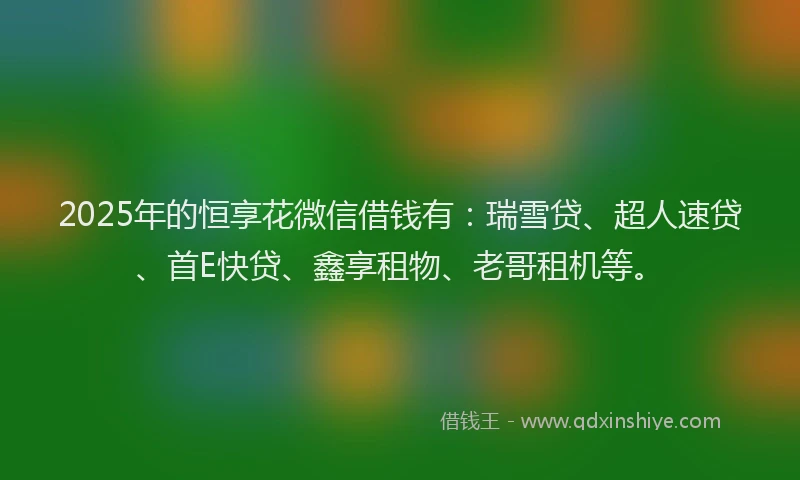 2025年的恒享花微信借钱有：瑞雪贷、超人速贷、首E快贷、鑫享租物、老哥租机等。