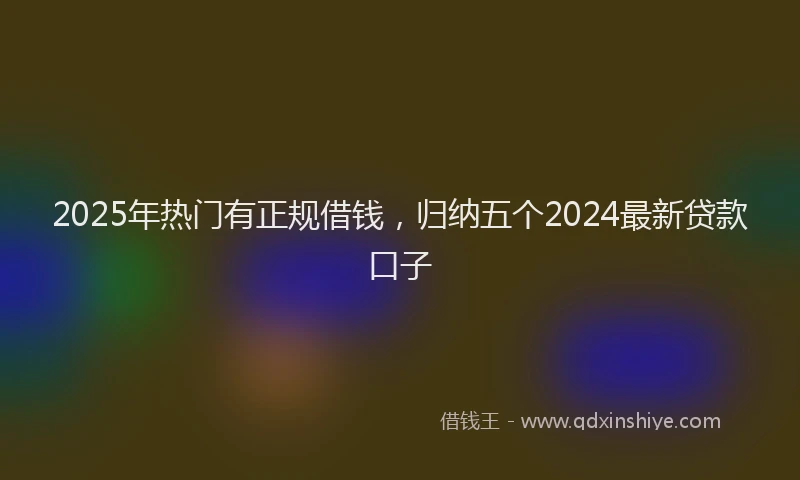 2025年热门有正规借钱，归纳五个2024最新贷款口子
