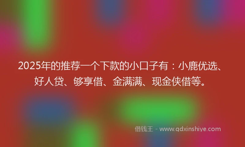 2025年的推荐一个下款的小口子有：小鹿优选、好人贷、够享借、金满满、现金侠借等。
